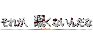 それが、眠くないんだな (hahaha)