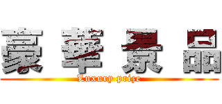 豪 華 景 品 (Luxury prize)