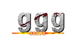 ｇｇｇ (ggggg)