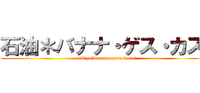 石油＊バナナ・ゲス・カス〜 (sekiyu〜banana.gesu.kasu〜)