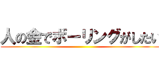 人の金でボーリングがしたい ()