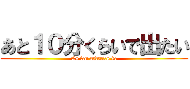 あと１０分くらいで出たい (To ten minutes de)