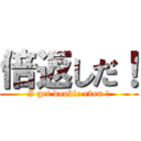 倍返しだ！ (I get double even !)