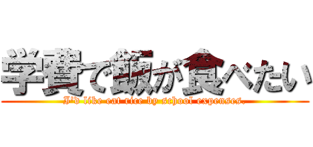 学費で飯が食べたい (I'd like eat rice by school expenses.)