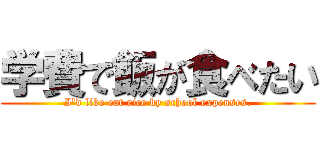 学費で飯が食べたい (I'd like eat rice by school expenses.)