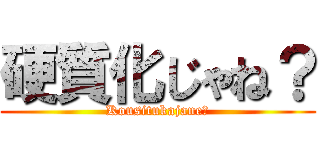 硬質化じゃね？ (Kousitukajane?)