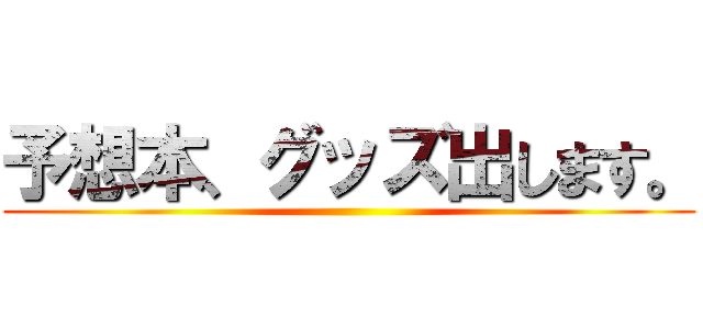予想本、グッズ出します。 ()