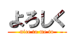 よろしく (nice to me to)