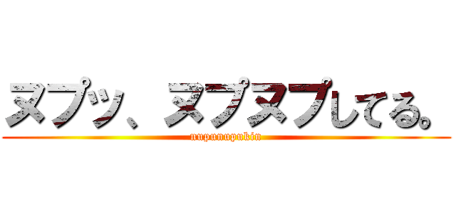 ヌプッ、ヌプヌプしてる。 (nupunupukin)