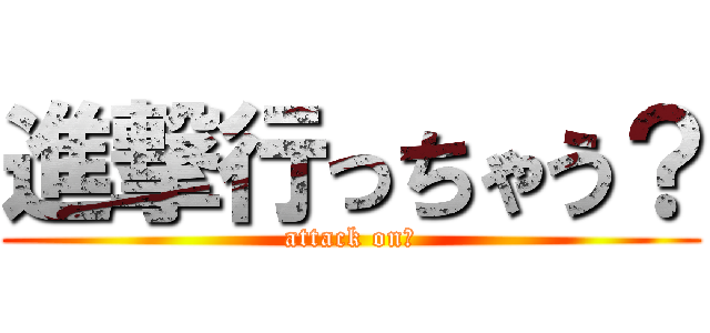 進撃行っちゃう？ (attack on？)