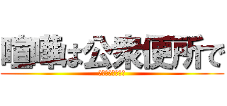 喧嘩は公衆便所で (ぎゃああああああ)
