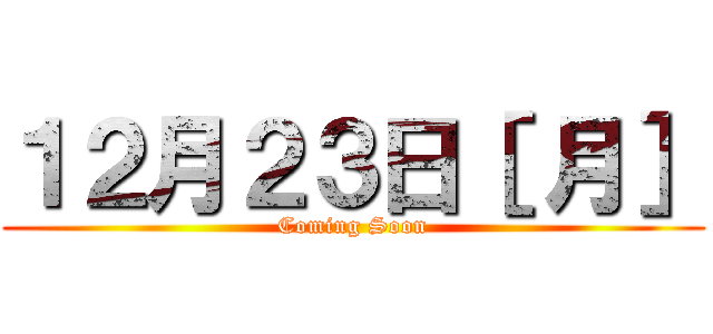 １２月２３日［ 月］ (Coming Soon)