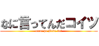 なに言ってんだコイツ (omae ha Baka ka?)