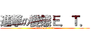 進撃の變態Ｅ．Ｔ． (attack on titan)