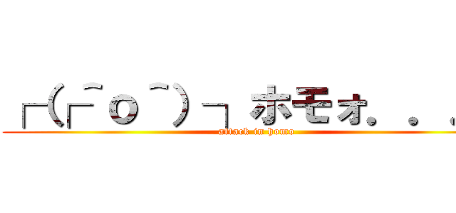 ┌（┌＾ｏ＾）┐ホモォ．．．  (attack in homo)