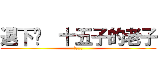 退下吧  十五子的老子 (吐....)