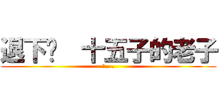 退下吧  十五子的老子 (吐....)