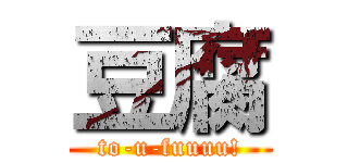 豆腐 (to-u-fuuuu!)