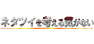 ネタツイを考える気がない (Fuck)