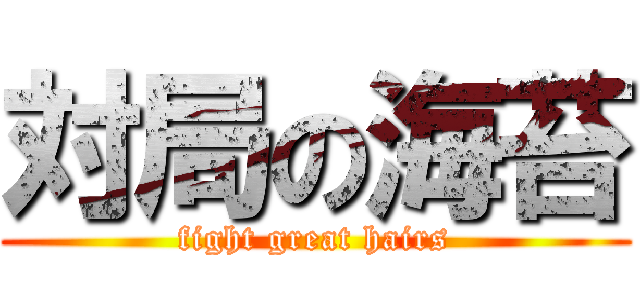 対局の海苔 (fight great hairs)