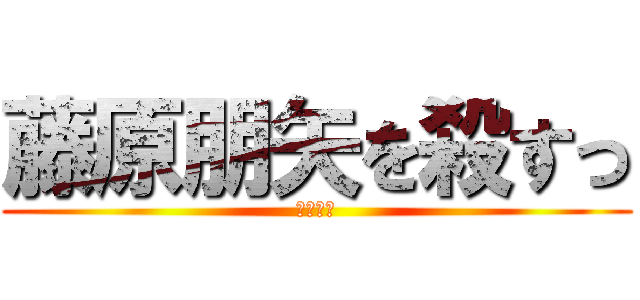 藤原朋矢を殺すっ (死ね死ね)