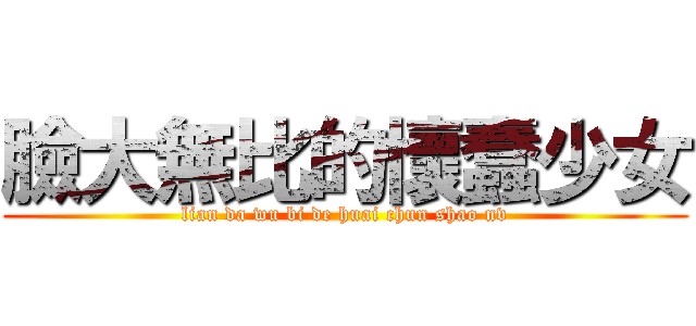 臉大無比的懷蠢少女 (lian da wu bi de huai chun shao nv)