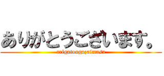 ありがとうございます。 (arigatougazaimasu)