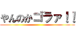 やんのかゴラァ！！ ()