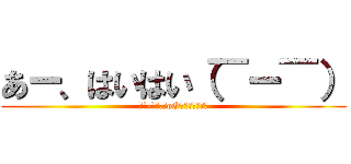 あー、はいはい（￣ー￣） (（´-`）.｡oO（うるせーよ）)