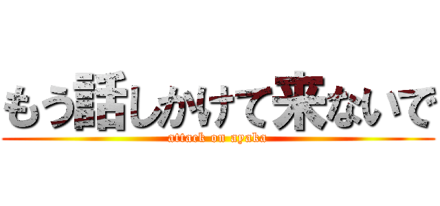 もう話しかけて来ないで (attack on ayaka)