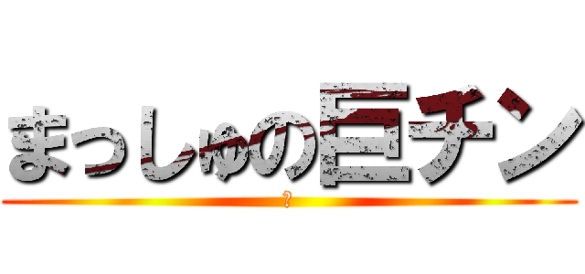 まっしゅの巨チン (の)