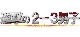 進撃の２ー３男子 (attack on 2ー3men)