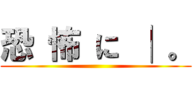 恐 怖 に │ 。 ()