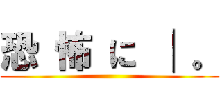 恐 怖 に │ 。 ()