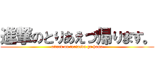 進撃のとりあえづ帰ります。 (attack on toriaedu go home)