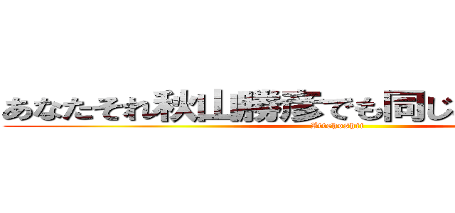 あなたそれ秋山勝彦でも同じこと言えんの？ (Ittehoshii)