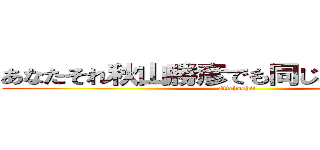 あなたそれ秋山勝彦でも同じこと言えんの？ (Ittehoshii)