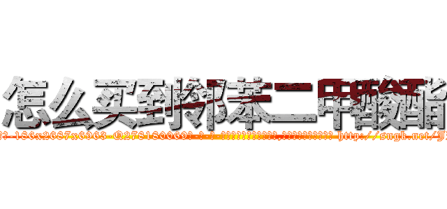 怎么买到邻苯二甲酸酯 (怎么买到邻苯二甲酸酯【电-186x2687x6963-Q278180069元-吉-药-业】我们做的是长期生意,靠的是老客户长期支持 http://sngk.net/JPwoBM
)