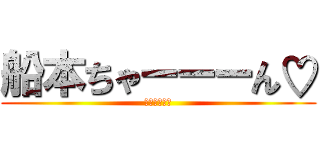 船本ちゃーーーん♡ (もうやんな！)