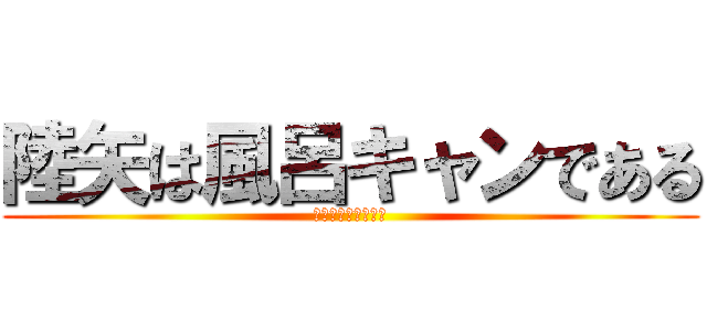陸矢は風呂キャンである (ディクヤキャプテン)