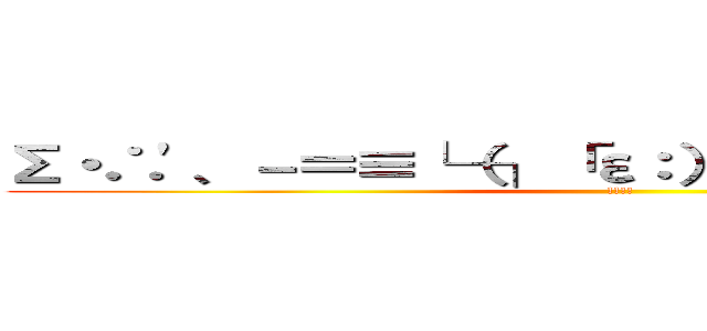 Σ・∴'、－＝≡└（┐「ε：）┘））‾▿◝ ），；' (!!!!)