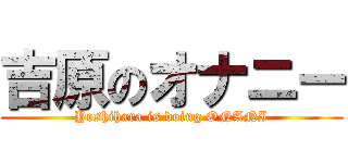 吉原のオナニー (Yoshihara is doing ONANI)