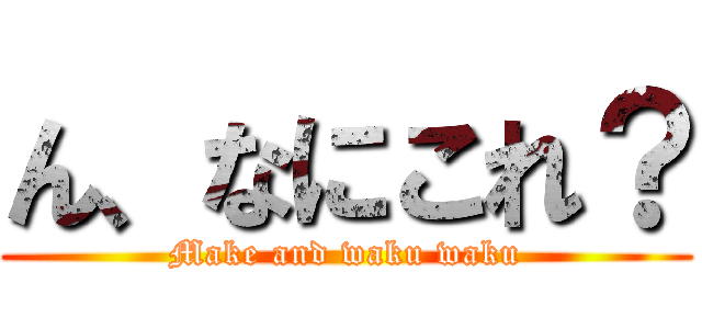 ん、なにこれ？ (Make and waku waku)