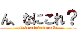 ん、なにこれ？ (Make and waku waku)