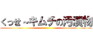 くっせ～キムチの汚漬物 ()