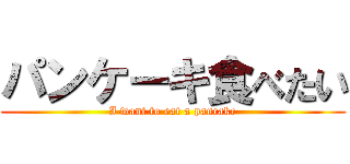 パンケーキ食べたい ( I want to eat a pancake )