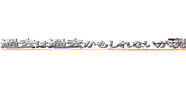 過去は過去かもしれないが現在を生きてるのは俺たちだぞ (The past may be the past, but we are the ones living in the present.)