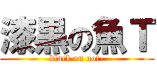 漆黒の魚Ｔ (black on uot-)