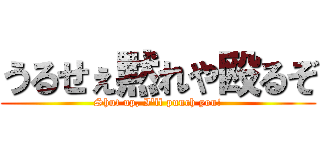 うるせぇ黙れや殴るぞ (Shut up, I'll punch you!)