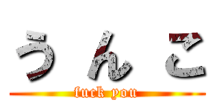 う ん こ (fuck you)